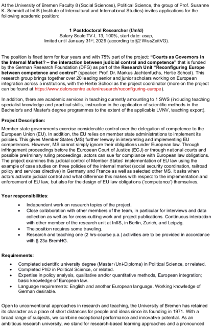 At the University of Bremen Faculty 8 (Social Sciences), Political Science, the group of Prof. Susanne K. Schmidt at InIIS (Institute of Intercultural and International Studies) invites applications for the following academic position:

1 Postdoctoral Researcher (f/m/d) Salary Scale TV-L 13, 100%, start date: asap, limited until January 31st, 2029 (according to §2 WissZeitVG).

The position is fixed term for four years and with 75% part of the project: “Courts as Governors in the Internal Market? – the interaction between judicial control and competence” that is funded by the German Research Foundation (DFG) as part of the Research Unit “Reconfiguring Europe between competence and control” (speaker: Prof. Dr. Markus Jachtenfuchs, Hertie School). This research group brings together over 20 leading senior and junior scholars working on European integration across 5 institutions, with the Hertie School as the project coordinator (more on the project can be found at https://www.delorscentre.eu/en/research/reconfiguring-europe). In addition, there are academic services in teaching currently amounting to 1 SWS (including teaching specialist knowledge and practical skills, instruction in the application of scientific methods in the Bachelor's and Master's degree programmes to the extent of the applicable LVNV, teaching export).


