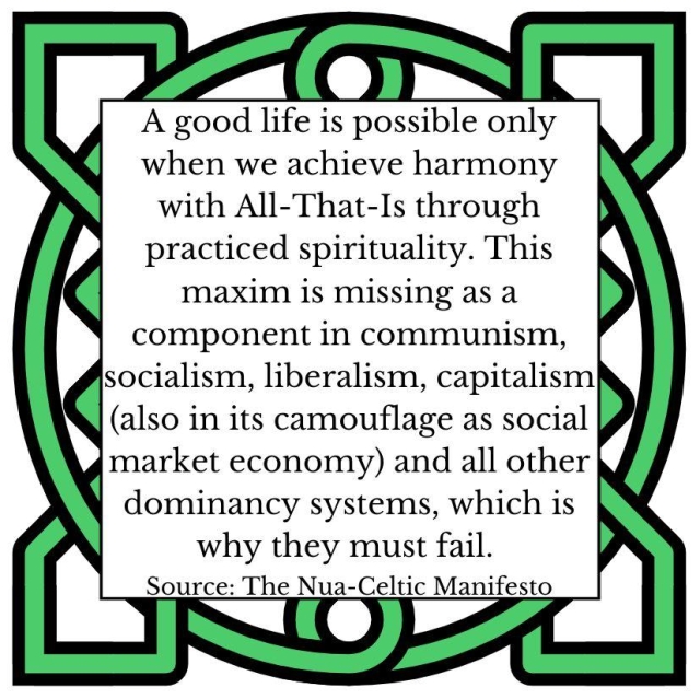 A good life is possible only when we achieve harmony with All-That-Is through practiced spirituality. This maxim is missing as a component in communism, socialism, liberalism, capitalism (also in its camouflage as social market economy) and all other dominancy systems, which is why they must fail. Source: The Nua-Celtic Manifesto