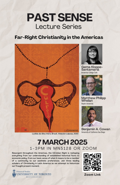 Event Poster
Past Sense, Lecture Series.
Far-Right Christianity in the Americas

Gema Kloppe-Santamaria, University College Cork
Matthew Philipp Whelan, Baylor University
Benjamin A. Cowan, University of California San Diego

7 March 2025
1-3PM IN MN5128 OR ZOOM
Resurgent throughout the Americas, the Christian Right is reshaping everything from our understanding of established historical facts to economic policy, from our basic sense of what it means to be a member of a community to our aesthetic preferences. Join three leading scholars of Christianity in Latin America as we attempt to historicize our fraught present moment.