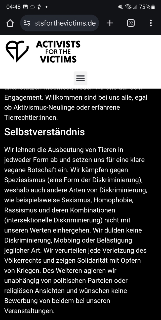 Activist for The Victims, distanzieren sich klar von Menschenfeindlichkeit. 
Wid leider mit Activist for the Voicless verwechselt. 
Ich kenn nur Mitglieder von Activist F T Victims und die sind stabil. 


Activistsforthevictims.de


ACTIVISTS FOR THE VICTIMS

Engagement. Willkommen sind bei uns alle, egal ob Aktivismus-Neulinge oder erfahrene Tierrechtler:innen.

Selbstverständnis

Wir lehnen die Ausbeutung von Tieren in jedweder Form ab und setzen uns für eine klare vegane Botschaft ein. Wir kämpfen gegen Speziesismus (eine Form der Diskriminierung), weshalb auch andere Arten von Diskriminierung, wie beispielsweise Sexismus, Homophobie, Rassismus und deren Kombinationen (intersektionelle Diskriminierung) nicht mit unseren Werten einhergehen. Wir dulden keine Diskriminierung, Mobbing oder Belästigung jeglicher Art. Wir verurteilen jede Verletzung des Völkerrechts und zeigen Solidarität mit Opfern von Kriegen. Des Weiteren agieren wir unabhängig von politischen Parteien oder religiösen Ansichten und wünschen keine Bewerbung von beidem bei unseren Veranstaltungen.